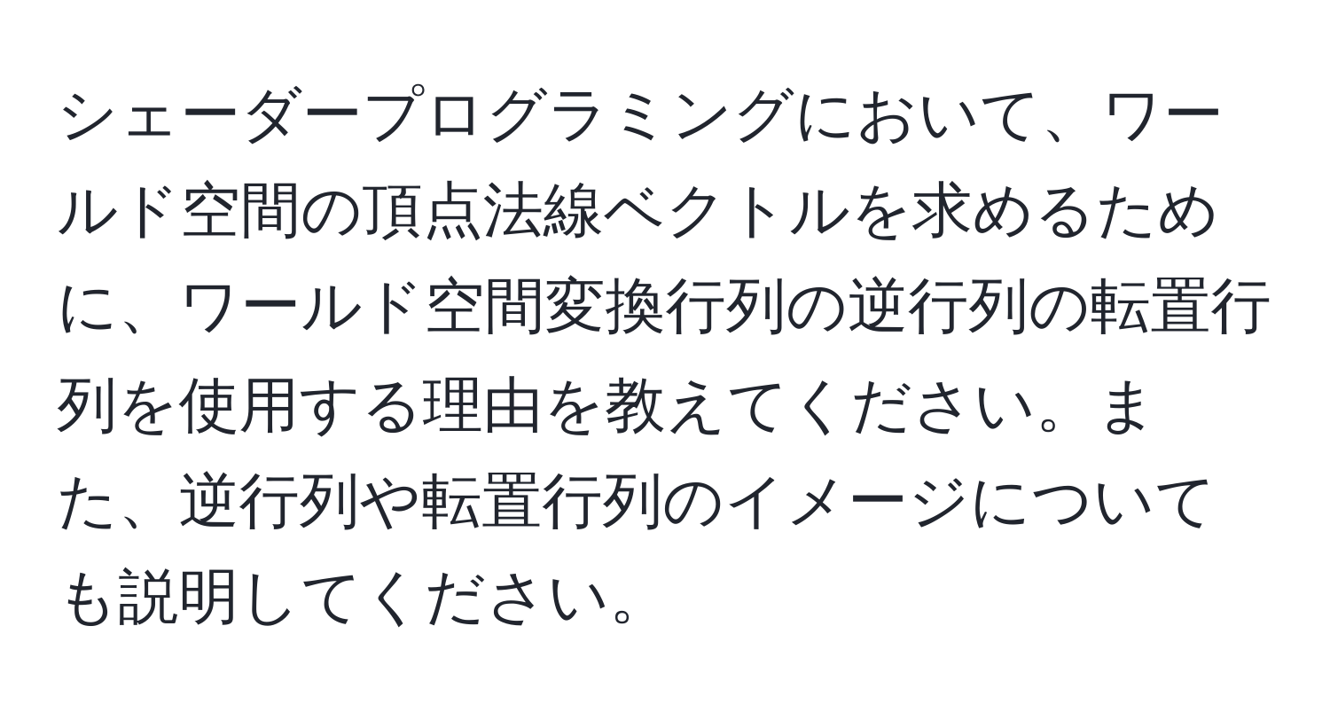 シェーダープログラミングにおいて、ワールド空間の頂点法線ベクトルを求めるために、ワールド空間変換行列の逆行列の転置行列を使用する理由を教えてください。また、逆行列や転置行列のイメージについても説明してください。