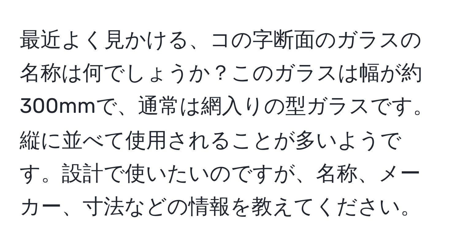 最近よく見かける、コの字断面のガラスの名称は何でしょうか？このガラスは幅が約300mmで、通常は網入りの型ガラスです。縦に並べて使用されることが多いようです。設計で使いたいのですが、名称、メーカー、寸法などの情報を教えてください。