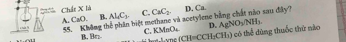 Chất X là
A. CaO. B. Al_4C_3. C. CaC_2. D. Ca.
55. Không thể phân biệt methane và acetylene bằng chất nào sau đây?
C. KMnO_4. D. AgNO_3/NH_3.
B. Br2.
but-l-vne (CHequiv CCH_2CH_3) có thể dùng thuốc thử nào