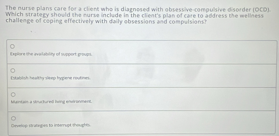 The nurse plans care for a client who is diagnosed with obsessive-compulsive disorder (OCD).
Which strategy should the nurse include in the client's plan of care to address the wellness
challenge of coping effectively with daily obsessions and compulsions?
Explore the availability of support groups.
Establish healthy sleep hygiene routines.
Maintain a structured living environment.
Develop strategies to interrupt thoughts.