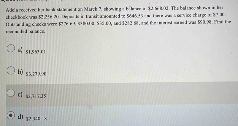 Adela received her bank statement on March 7, showing a balance of $2,668.02. The balance shown in her
checkbook was $2,256.20. Deposits in transit amounted to $646.53 and there was a service charge of $7.00.
Outstanding checks were $276.69, $380.00, $35.00, and $282.68, and the interest earned was $90.98. Find the
reconciled balance.
a) $1,963.01
b) $3,279.90
c) $2,717.35
d) $2,340.18