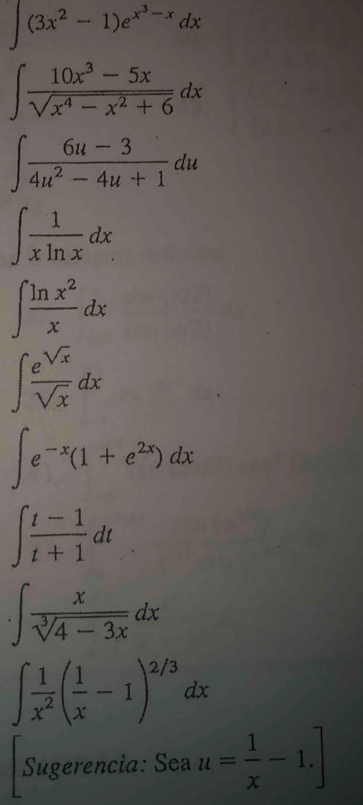 ∈t (3x^2-1)e^(x^3)-xdx
∈t  (10x^3-5x)/sqrt(x^4-x^2+6) dx
∈t  (6u-3)/4u^2-4u+1 du
∈t  1/xln x dx
∈t  ln x^2/x dx
∈t  e^(sqrt(x))/sqrt(x) dx
∈t e^(-x)(1+e^(2x))dx
∈t  (t-1)/t+1 dt
· ∈t  x/sqrt[3](4-3x) dx
∈t  1/x^2 ( 1/x -1)^2/3dx
Sugerencia: Sea u= 1/x -1.]