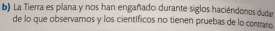 La Tierra es plana y nos han engañado durante siglos haciéndonos dudar 
de lo que observamos y los científicos no tienen pruebas de lo contrario.