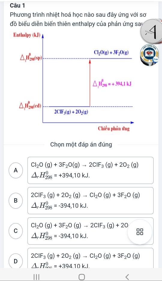 Phương trình nhiệt hoá học nào sau đây ứng với sơ
đồ biểu diễn biến thiên enthalpy của phản ứng say 4
Enthalpy (kJ)
△ _1H_(298)^0(sp)
Cl_2O(g)+3F_2O(g)
△ _rH_(298)^(θ)=+394,1kJ
△ _tH_(298)^(θ)(cd)
2CIF_3(g)+2O_2(g)
Chiều phản ứng
Chọn một đáp án đúng
Cl_2O(g)+3F_2O(g)to 2CIF_3(g)+2O_2(g)
A
△ _rH_(298)^0=+394,10kJ.
2CIF_3(g)+2O_2(g)to CI_2O(g)+3F_2O(g)
B
△ _rH_(298)^0=-394,10kJ.
Cl_2O(g)+3F_2O(g)to 2CIF_3(g)+2O
C
△ _rH_(298)^0=-394,10kJ. 
98
2CIF_3(g)+2O_2(g)to CI_2O(g)+3F_2O(g)
D
△ ..H_(nno)^0=+394.10kJ.