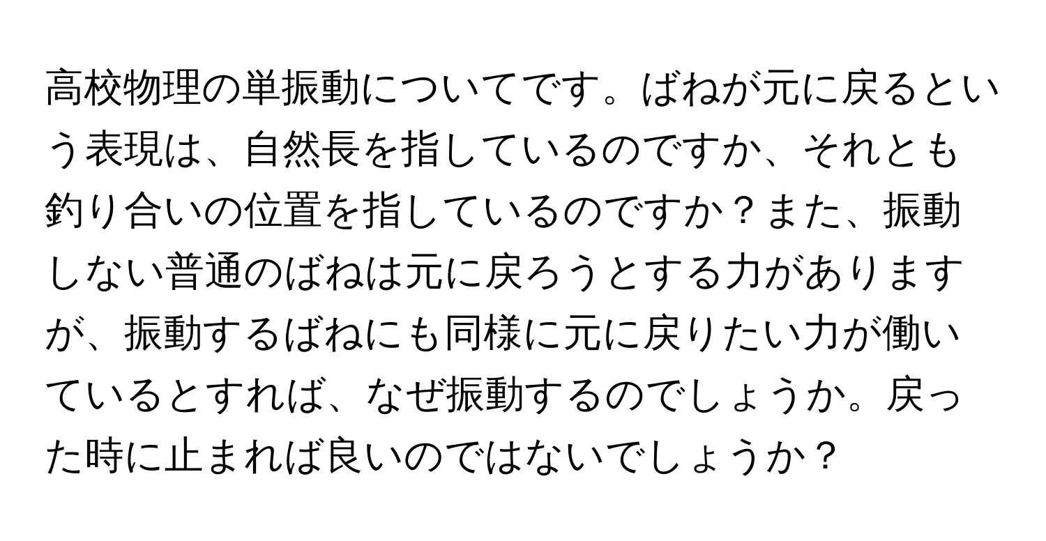 高校物理の単振動についてです。ばねが元に戻るという表現は、自然長を指しているのですか、それとも釣り合いの位置を指しているのですか？また、振動しない普通のばねは元に戻ろうとする力がありますが、振動するばねにも同様に元に戻りたい力が働いているとすれば、なぜ振動するのでしょうか。戻った時に止まれば良いのではないでしょうか？