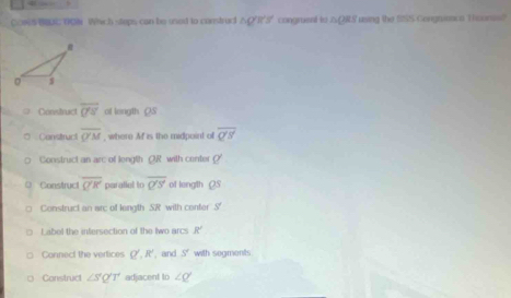 COS C D08 Which steps can be used to construdt △O'R'5" congment to △2RS using the S55 Gorgnienco Thoones?
Construct overline O'S' of length OS
Construct overline QM , where M is the midpoint of overline Q'S'
Construct an arc of length OR with center O'
。 Construct overline QK parallet to overline Q'S' of length QS
Construct an arc of length SR with conter S
Label the infersection of the two arcs R'
Cannect the vertices Q', R' , and S' with segments
Construct ∠ S'Q'T' adjacent to ∠ Q'