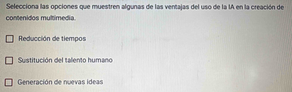 Selecciona las opciones que muestren algunas de las ventajas del uso de la IA en la creación de
contenidos multimedia.
Reducción de tiempos
Sustitución del talento humano
Generación de nuevas ideas