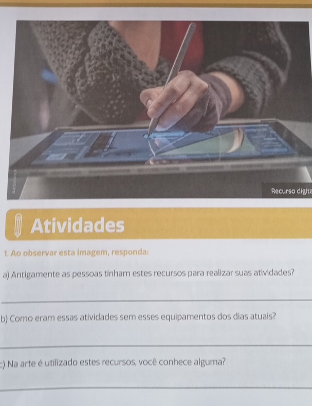 Recurso digita 
Atividades 
1. Ao observar esta imagem, responda: 
a) Antigamente as pessoas tinham estes recursos para realizar suas atividades? 
_ 
b) Como eram essas atividades sem esses equipamentos dos dias atuais? 
_ 
c) Na arte é utilizado estes recursos, você conhece alguma? 
_