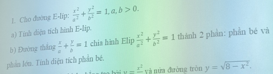 Cho đường E-líp:  x^2/a^2 + y^2/b^2 =1, a, b>0. 
a) Tính diện tích hình E-líp. 
b) Đường thẳng  x/a + y/b =1 chia hình Elip  x^2/a^2 + y^2/b^2 =1 thành 2 phần: phần bé và 
phần lớn. Tính diện tích phần bé.
y=frac x^2 yà nửa đường tròn y=sqrt(8-x^2).