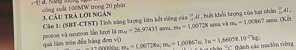 ) a. Năng lượng ng 
công suất 100MW trong 20 phút 
3. CÂU TRả LờI ngắn 
Câu 1: (SBT-CTST) Tính năng lượng liên kết riêng của _(13)^(27)Al , biết khối lượng của hạt nhân _(13)^(27)Al, 
proton và neutron lần lượt là m_Al=26,97435amu, m_P=1,00728 amu và m_n=1,00867 amu. (Kết 
quả làm tròn đến hàng đơn vị) m_p=1,00728u; m_n=1,00867u; 1u=1,66058.10^(-27)kg; thành các nuclôn riêng
=120000^(12)C