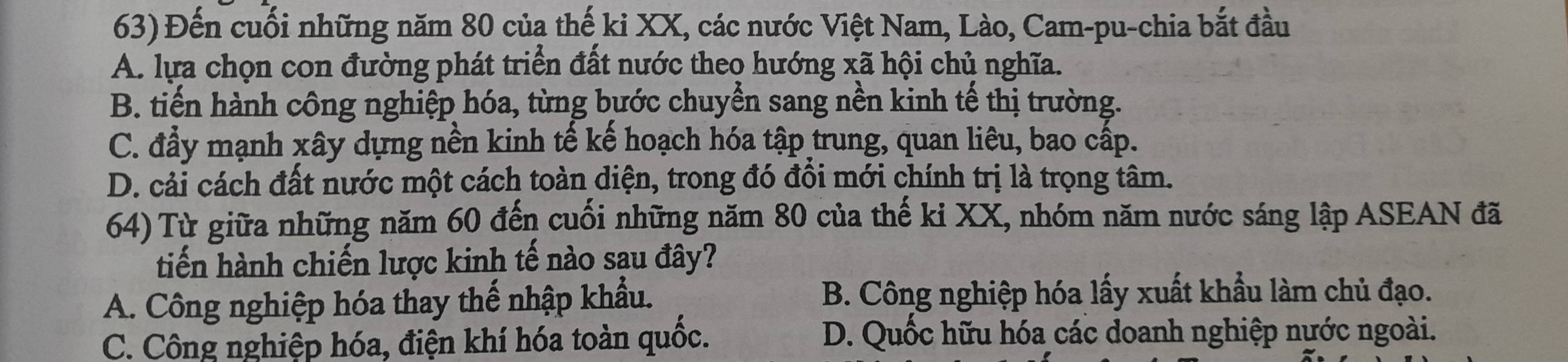 Đến cuối những năm 80 của thế ki XX, các nước Việt Nam, Lào, Cam-pu-chia bắt đầu
A. lựa chọn con đường phát triển đất nước theo hướng xã hội chủ nghĩa.
B. tiến hành công nghiệp hóa, từng bước chuyển sang nền kinh tế thị trường.
C. đẩy mạnh xây dựng nền kinh tế kế hoạch hóa tập trung, quan liêu, bao cấp.
D. cải cách đất nước một cách toàn diện, trong đó đổi mới chính trị là trọng tâm.
64) Từ giữa những năm 60 đến cuối những năm 80 của thế ki XX, nhóm năm nước sáng lập ASEAN đã
tiến hành chiến lược kinh tế nào sau đây?
A. Công nghiệp hóa thay thế nhập khẩu. B. Công nghiệp hóa lấy xuất khẩu làm chủ đạo.
C. Công nghiệp hóa, điện khí hóa toàn quốc. D. Quốc hữu hóa các doanh nghiệp nước ngoài.