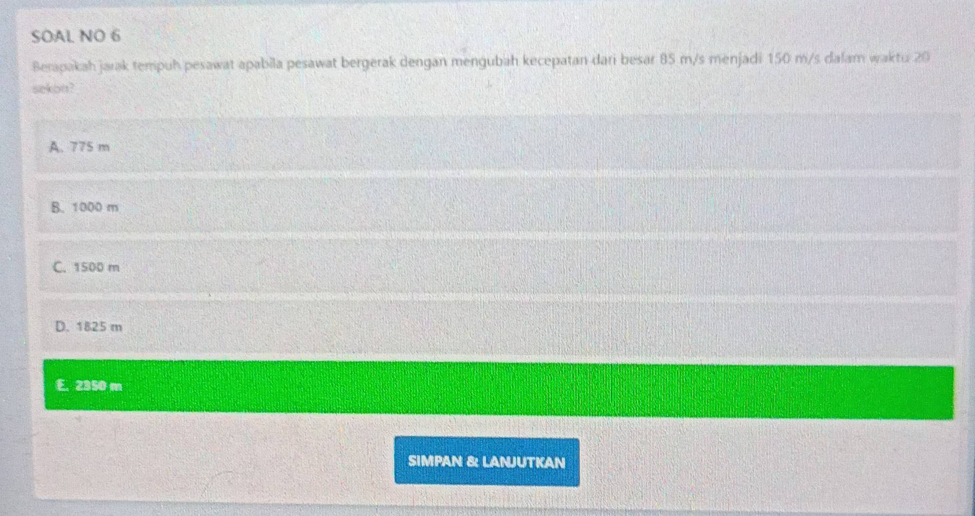 SOAL NO 6
Berapakah jarak tempuh pesawat apabila pesawat bergerak dengan mengubah kecepatan dari besar 85 m/s menjadi 150 m/s dalam waktu 20
sekon?
A. 775 m
B. 1000 m
C. 1500 m
D. 1825 m
E. 2350 m
SIMPAN &: LANJUTKAN