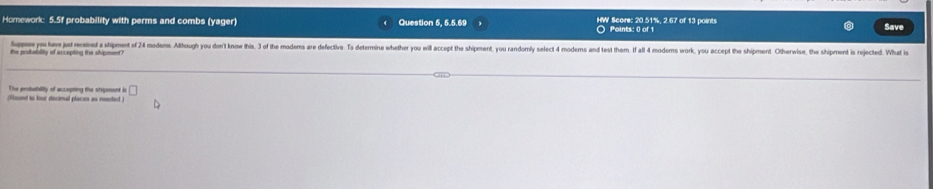 Hcmework: 5.5f probability with perms and combs (yager) Question 5, 5.5.69 HW Score: 20.51%, 2.67 of 13 points 
Points: 0 of 1 
Save 
Sapw you her jut recened a shipment of 24 modems Although yu don't know this. 3 of the moderms are defective. T deterin hether ou ill ccept the shipment, you andorey select 4 moderns and test them. I al4 moders work, you accept the himent. Ot 
the probablity of accepting the shipment 
The probability of accepting the shipnont s □ 
(flound to four decimal places as needed )