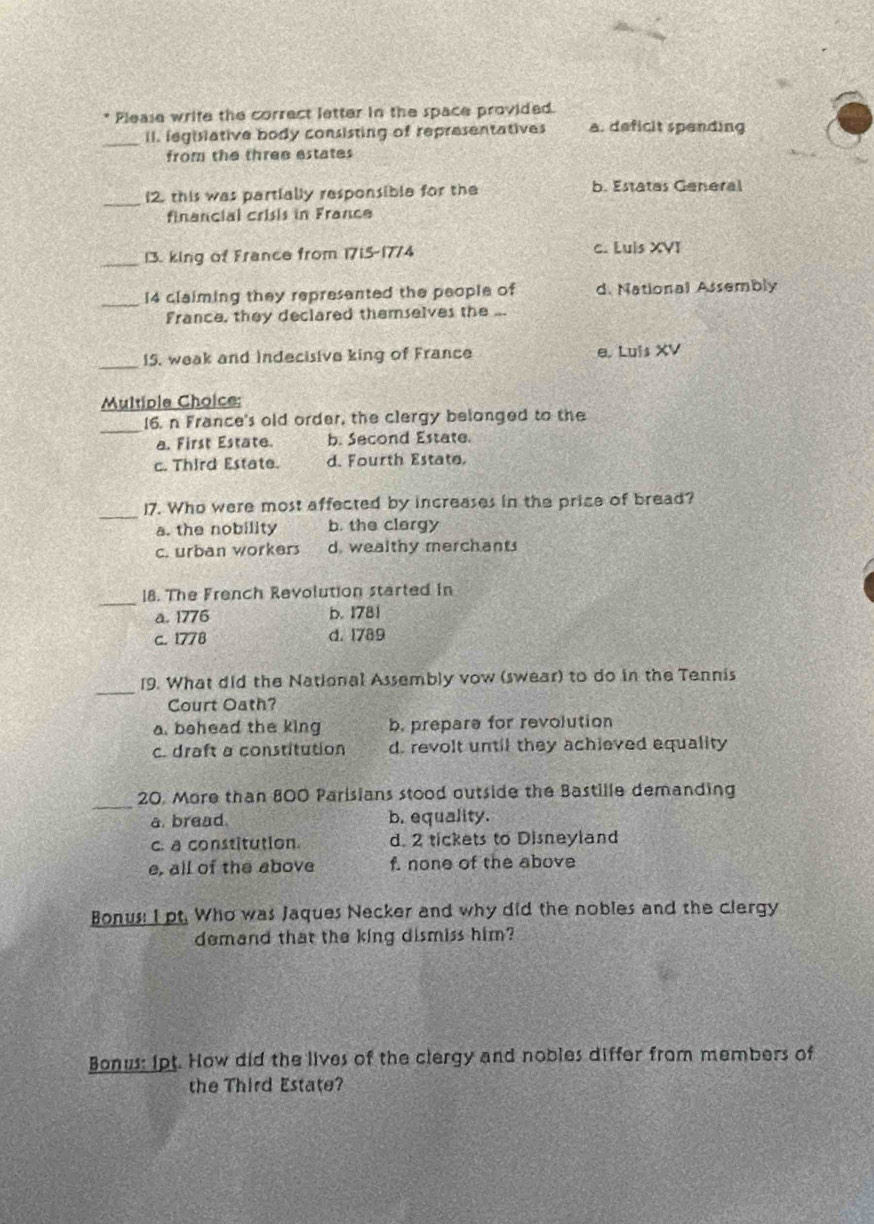 Please write the correct letter in the space provided.
_
II. legisiative body consisting of representatives a. deficit spending
from the three estates
_12. this was partially responsible for the b. Estatas General
financial crisis in France
_13. king of France from 1715-1774 c. Luis XVI
_14 claiming they represented the people of d. National Assembly
France, they declared themselves the
_
15. weak and indecisive king of France e. Luis XV
Multiple Choice:
_
16. n France's old order, the clergy belonged to the
a. First Estate. b. Second Estate.
c. Third Estate. d. Fourth Estate.
_17. Who were most affected by increases in the price of bread?
a. the nobility b. the clergy
c. urban workers d. wealthy merchants
_
18. The French Revolution started in
a. 1776 b. 1781
c. 1778 d. 1789
_
19. What did the National Assembly vow (swear) to do in the Tennis
Court Oath?
a. behead the king b. prepare for revolution
c. draft a constitution d. revolt until they achieved equality
_
20. More than 800 Parisians stood outside the Bastille demanding
a. bread. b. equality.
c. a constitution. d. 2 tickets to Disneyland
e, all of the above f. none of the above
Bonus: I pt. Who was Jaques Necker and why did the nobles and the clergy
demand that the king dismiss him?
Bonus: ipt. How did the lives of the clergy and nobles differ from members of
the Third Estate?