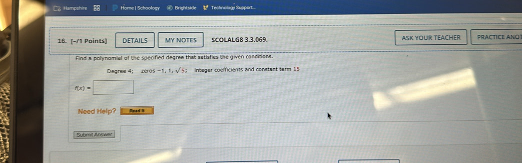 Hampshire Home | Schoology Brightside 3^t Technology Support... 
16. [-/1 Points] DETAILS MY NOTES SCOLALG8 3.3.069. ASK YOUR TEACHER PRACTICE ANO 
Find a polynomial of the specified degree that satisfies the given conditions. 
Degree 4 : zeros -1, 1, sqrt(5);; integer coefficients and constant term 15
f(x)=□
Need Help? Read it 
Submit Answer