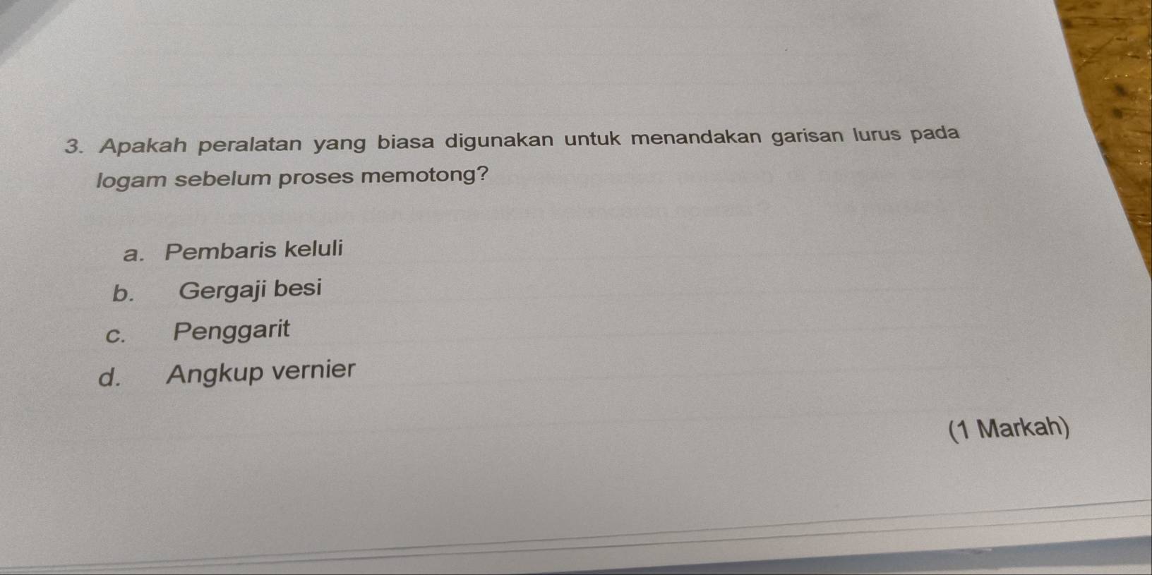 Apakah peralatan yang biasa digunakan untuk menandakan garisan lurus pada
logam sebelum proses memotong?
a. Pembaris keluli
b. Gergaji besi
c. Penggarit
d. Angkup vernier
(1 Markah)