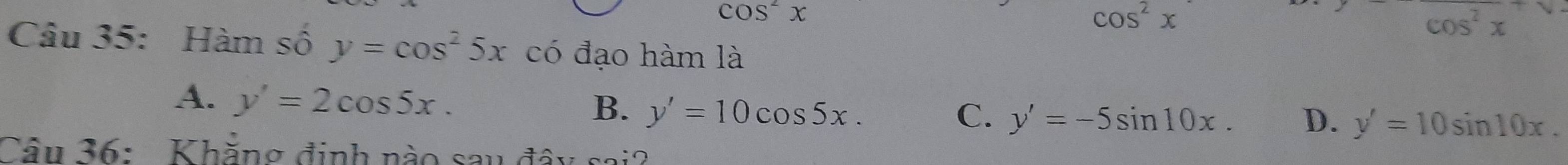 cos^2x
cos^2x
cos^2x
Câu 35: Hàm số y=cos^25x có đạo hàm là
A. y'=2cos 5x.
B. y'=10cos 5x. C. y'=-5sin 10x. D. y'=10sin 10x. 
Câu 36: Khẳng định nào sau đây sai?