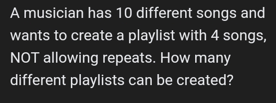 A musician has 10 different songs and 
wants to create a playlist with 4 songs, 
NOT allowing repeats. How many 
different playlists can be created?