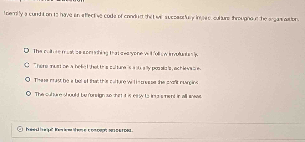 ldentify a condition to have an effective code of conduct that will successfully impact culture throughout the organization.
The culture must be something that everyone will follow involuntarily.
There must be a belief that this culture is actually possible, achievable.
There must be a belief that this culture will increase the profit margins.
The culture should be foreign so that it is easy to implement in all areas.
Need help? Review these concept resources.