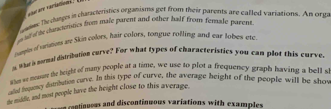 ariations: The changes in characteristics organisms get from their parents are called variations. An orga 
gets half of the characteristics from male parent and other half from female parent. 
Examples of variations are Skin colors, hair colors, tongue rolling and ear lobes etc. 
16. What is normal distribution curve? For what types of characteristics you can plot this curve. 
When we measure the height of many people at a time, we use to plot a frequency graph having a bell sh 
called frequency distribution curve. In this type of curve, the average height of the people will be show 
the middle, and most people have the height close to this average. 
usn continuous and discontinuous variations with examples