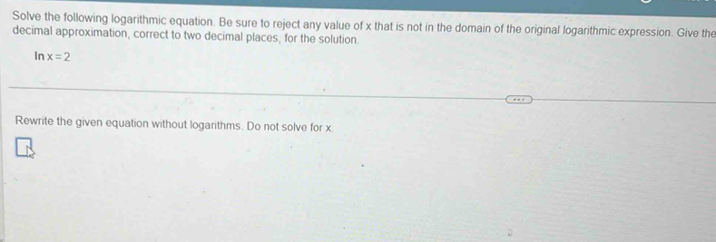 Solve the following logarithmic equation. Be sure to reject any value of x that is not in the domain of the original logarithmic expression. Give the 
decimal approximation, correct to two decimal places, for the solution. 
In x=2
Rewrite the given equation without logarithms. Do not solve for x