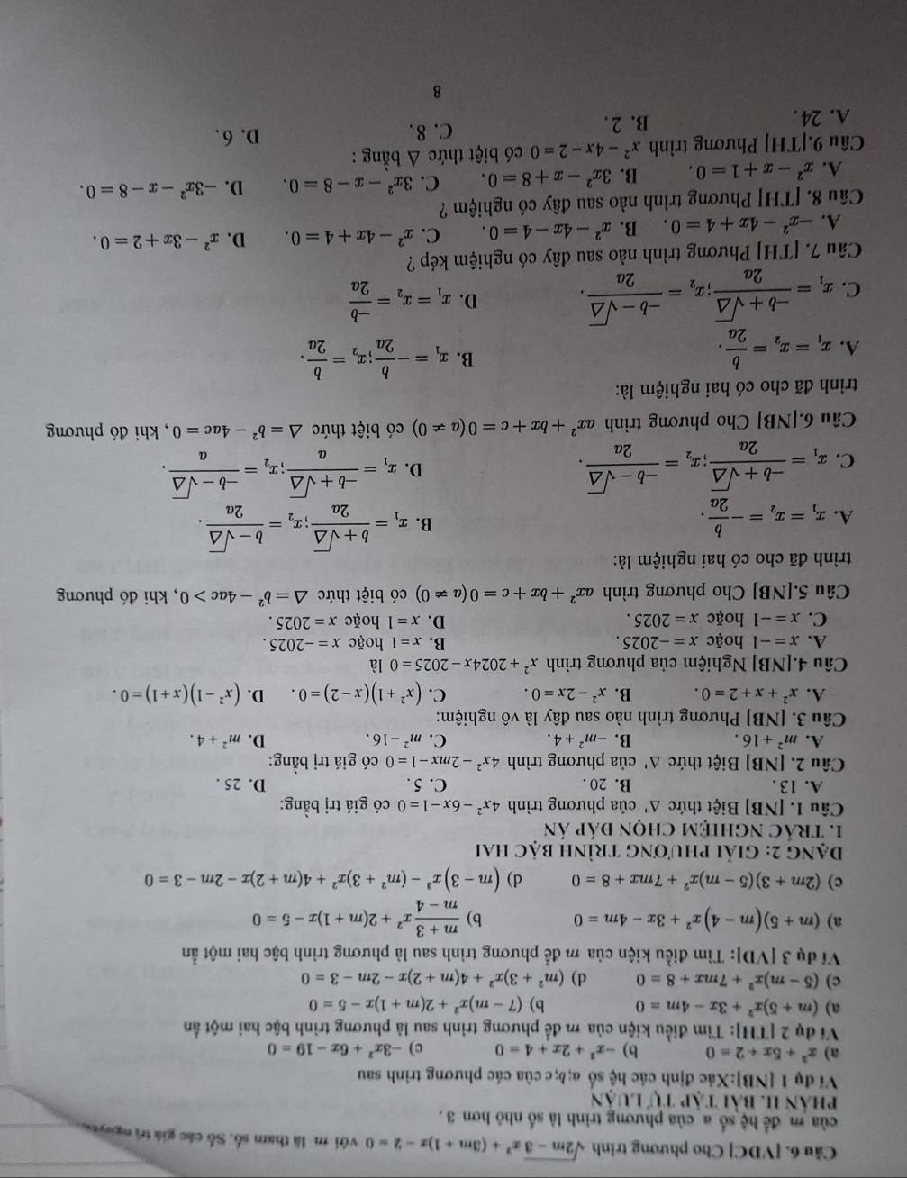 [VDC] Cho phương trình sqrt(2m-3)x^2+(3m+1)x-2=0 với m là tham số. Số các giá trì nguyês
của m đề  hệ số a của phương trình là số nhỏ hơn 3 .
phân II. bài TAPTULUAN
Ví dụ 1 [NB]:Xác định các hệ số a;b;c của các phương trình sau
a) x^2+5x+2=0 b) -x^2+2x+4=0 c) -3x^2+6x-19=0
Ví dụ 2 [TH]: Tìm điều kiện của m để phương trình sau là phương trình bậc hai một ẩn
a) (m+5)x^2+3x-4m=0 b) (7-m)x^2+2(m+1)x-5=0
c) (5-m)x^2+7mx+8=0 d) (m^2+3)x^2+4(m+2)x-2m-3=0
Ví dụ 3 [VD]: Tìm điều kiện của m để phương trình sau là phương trình bậc hai một ẩn
a) (m+5)(m-4)x^2+3x-4m=0 b)  (m+3)/m-4 x^2+2(m+1)x-5=0
c) (2m+3)(5-m)x^2+7mx+8=0 d) (m-3)x^3-(m^2+3)x^2+4(m+2)x-2m-3=0
Dạng 2: giải phương trình bậc hai
1. tráC nghiệM chọn đáp án
Câu 1. [NB] Biệt thức △ ' của phương trình 4x^2-6x-1=0 có giá trị bằng:
A. 13 . B. 20 . C. 5 . D. 25 .
Câu 2. [NB] Biệt thức △ ' của phương trình 4x^2-2mx-1=0 có giá trị bằng:
A. m^2+16. B. -m^2+4. C. m^2-16. D. m^2+4.
Câu 3. [NB] Phương trình nào sau đây là vô nghiệm:
A. x^2+x+2=0. B. x^2-2x=0. C. (x^2+1)(x-2)=0. D. (x^2-1)(x+1)=0.
Câu 4. NB] Nghiệm của phương trình x^2+2024x-2025=0 là
A. x=-1 hoặc x=-2025. B. x=1 hoặc x=-2025.
C. x=-1 hoặc x=2025. D. x=1 hoặc x=2025.
Câu 5.[NB] Cho phương trình ax^2+bx+c=0(a!= 0) có biệt thức △ =b^2-4ac>0 , khi đó phương
trình đã cho có hai nghiệm là:
A. x_1=x_2=- b/2a .
B. x_1= (b+sqrt(△ ))/2a ;x_2= (b-sqrt(△ ))/2a .
C. x_1= (-b+sqrt(△ ))/2a ;x_2= (-b-sqrt(△ ))/2a .
D. x_1= (-b+sqrt(△ ))/a ;x_2= (-b-sqrt(△ ))/a .
Câu 6.[NB] Cho phương trình ax^2+bx+c=0(a!= 0) có biệt thức △ =b^2-4ac=0 , khi đó phương
trình đã cho có hai nghiệm là:
B.
A. x_1=x_2= b/2a . x_1=- b/2a ;x_2= b/2a .
C. x_1= (-b+sqrt(△ ))/2a ;x_2= (-b-sqrt(△ ))/2a .
D. x_1=x_2= (-b)/2a 
Câu 7. [TH] Phương trình nào sau dây có nghiệm kép ?
A. -x^2-4x+4=0. B. x^2-4x-4=0. C. x^2-4x+4=0. D. x^2-3x+2=0.
Câu 8. [TH] Phương trình nào sau đây có nghiệm ?
A. x^2-x+1=0. B. 3x^2-x+8=0. C. 3x^2-x-8=0. D. -3x^2-x-8=0.
Câu 9.[TH] Phương trình x^2-4x-2=0 có biệt thức △ b ằng :
A. 24 . B. 2 . C. 8 .
D. 6.
8