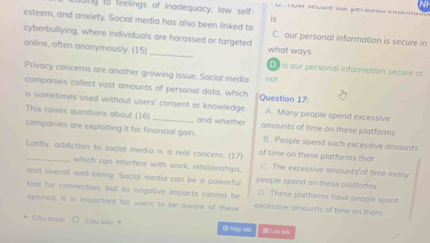 duing to feelings of inadequacy, low self-
o. now secure our persónar nfómató
is
esteem, and anxiety. Social media has also been linked to
cyberbullying, where individuals are harassed or targeted
C. our personal information is secure in
online, often anonymously. (15) _.
what ways
Do is our personal information secure or
Privacy concerns are another growing issue. Social media not
companies collect vast amounts of personal data, which Question 17:
is sometimes used without users' consent or knowledge. A. Many people spend excessive
This raises questions about (16) and whether amounts of time on these platforms
companies are exploiting it for financial gain. B. People spend such excessive amounts
Lastly, addiction to social media is a real concern. (17) of time on these platforms that
which can interfere with work, relationships, C. The excessive amounts of time many
and overall well-being. Social media can be a powerful people spend on these platforms
tool for connection, but its negative impacts cannot be D. These platforms have people spent
ignored. It is important for users to be aware of these excessive amounts of time on them
6 Cầu trước Càu sau → O Nộp bài Lưu bài