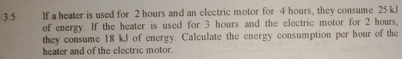 3.5 If a heater is used for 2 hours and an electric motor for 4 hours, they consume 25 kJ
of energy. If the heater is used for 3 hours and the electric motor for 2 hours, 
they consume 18 kJ of energy. Calculate the energy consumption per hour of the 
heater and of the electric motor.