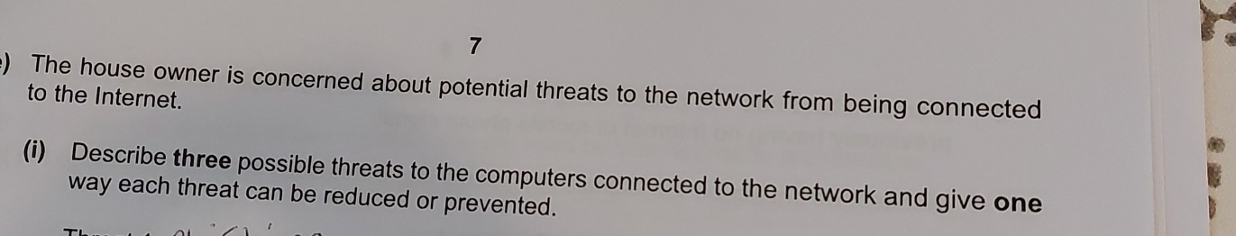 The house owner is concerned about potential threats to the network from being connected 
to the Internet. 
(i) Describe three possible threats to the computers connected to the network and give one 
way each threat can be reduced or prevented.