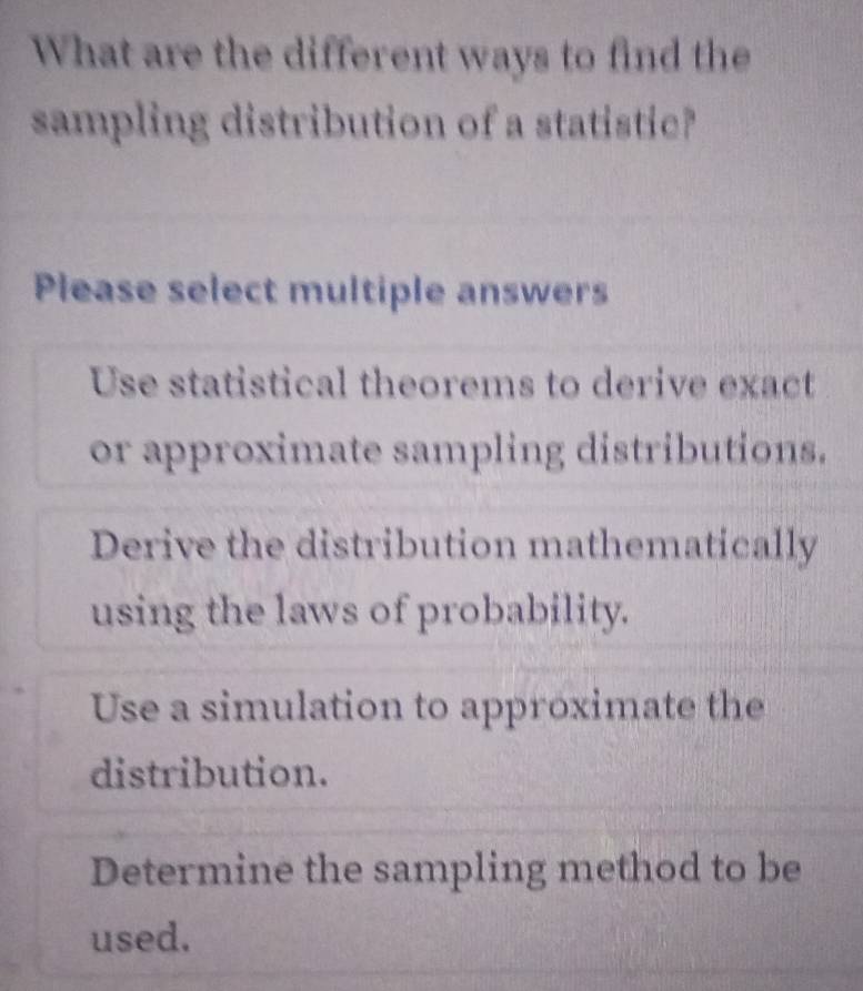 What are the different ways to find the
sampling distribution of a statistic?
Please select multiple answers
Use statistical theorems to derive exact
or approximate sampling distributions.
Derive the distribution mathematically
using the laws of probability.
Use a simulation to approximate the
distribution.
Determine the sampling method to be
used.