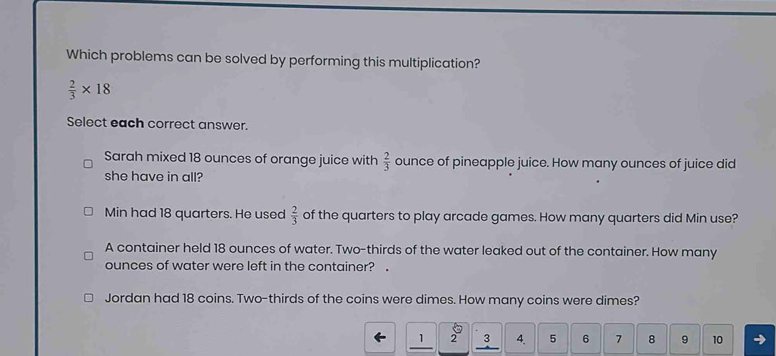 Which problems can be solved by performing this multiplication?
 2/3 * 18
Select each correct answer.
Sarah mixed 18 ounces of orange juice with  2/3  ounce of pineapple juice. How many ounces of juice did
she have in all?
Min had 18 quarters. He used  2/3  of the quarters to play arcade games. How many quarters did Min use?
A container held 18 ounces of water. Two-thirds of the water leaked out of the container. How many
ounces of water were left in the container? .
Jordan had 18 coins. Two-thirds of the coins were dimes. How many coins were dimes?
1 2 3 4. 5 6 7 8 9 10