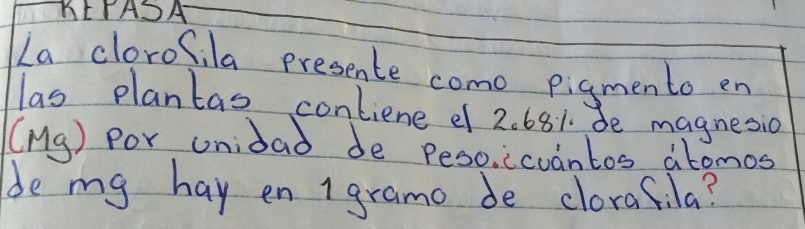 KEPASA 
La clorofila presente como pigmento en 
las plantas contiene e 2. 681. de magnesio 
(Mg) Por unidao de Peso. icodntos abomos 
de my hay en 1 gramo de clorafila?