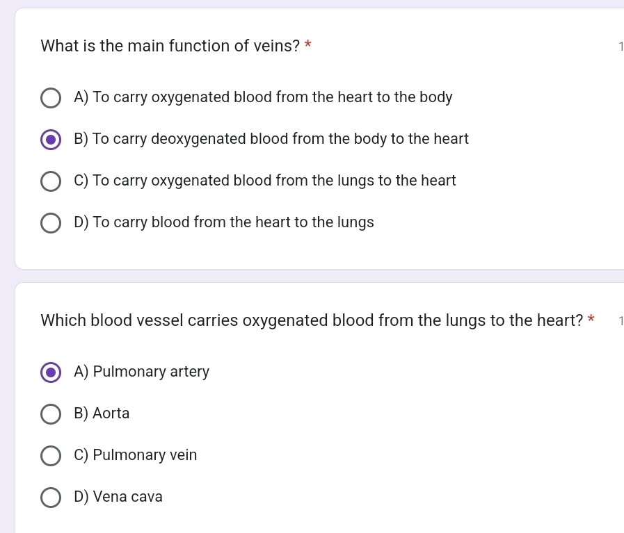 What is the main function of veins? * 1
A) To carry oxygenated blood from the heart to the body
B) To carry deoxygenated blood from the body to the heart
C) To carry oxygenated blood from the lungs to the heart
D) To carry blood from the heart to the lungs
Which blood vessel carries oxygenated blood from the lungs to the heart? *
A) Pulmonary artery
B) Aorta
C) Pulmonary vein
D) Vena cava