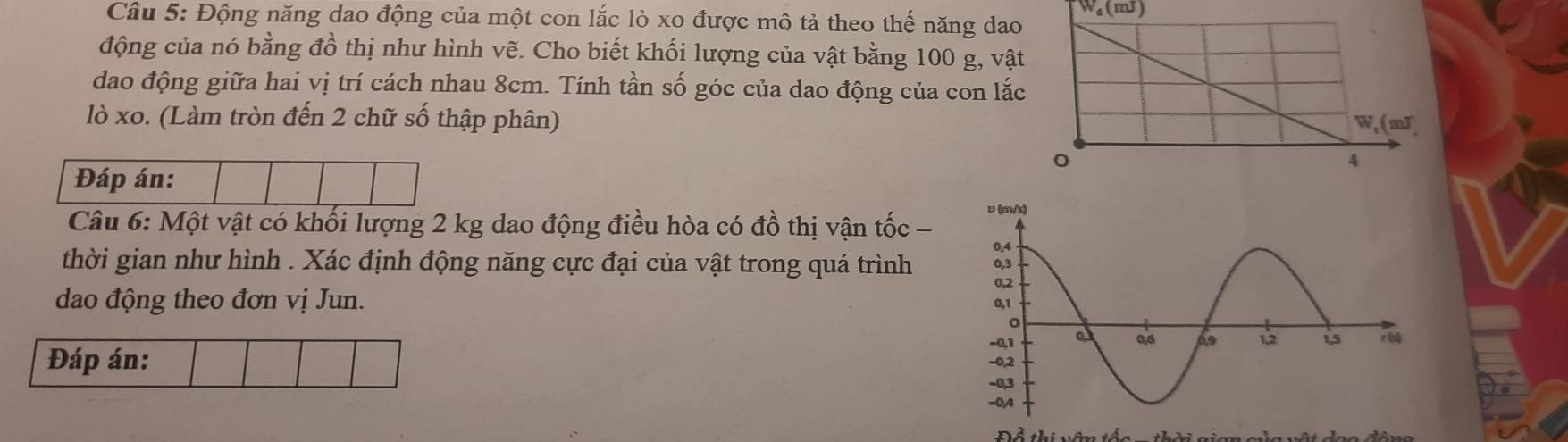 Wa(mJ)
Câu 5: Động năng dao động của một con lắc lò xo được mô tả theo thế năng dao
động của nó bằng đồ thị như hình vẽ. Cho biết khối lượng của vật bằng 100 g, vật
dao động giữa hai vị trí cách nhau 8cm. Tính tần số góc của dao động của con lắc
lò xo. (Làm tròn đến 2 chữ số thập phân)
Đáp án:
Câu 6: Một vật có khối lượng 2 kg dao động điều hòa có đồ thị vận tốc - 
thời gian như hình . Xác định động năng cực đại của vật trong quá trình 
dao động theo đơn vị Jun. 
Đáp án: 
Đề thi vên tốc