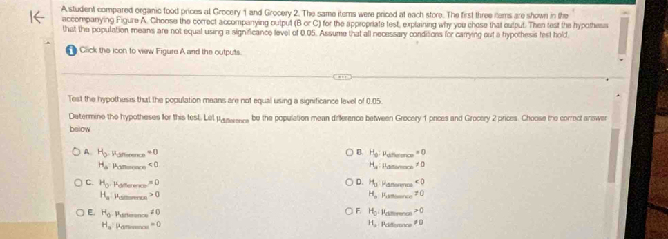 A student compared organic food prices at Grocery 1 and Grocery 2. The same items were priced at each store. The first three items are shown in the
accompanying Figure A. Choose the correct accompanying output (B or C) for the appropriate test, explaining why you chose that output. Then test the hypothess
that the population means are not equal using a significance level of 0.05. Assume that all necessary conditions for carrying out a hypothesis test hold.
Click the icon to view Figure A and the outputs.
Test the hypothesis that the population means are not equal using a significance level of 0.05.
Determine the hypotheses for this test. Let pa nerence be the population mean difference between Grocery 1 prices and Grocery 2 prices. Choose the correct answer
below
A. H_0 Raifférence =0 B. H_0 : Pefference =0
H_a Paiterence <0</tex> H_a Pditterence != 0
D.
C. H_0 Pdifference =0 H_0 Pasterence Poitererce ∠ 0
H_a Paitterence 0 H_a != 0
F Paiterence 0
E. H_0 Parernc != 0 H_0 Pdifterence != 0
H_a Pafferences =0
H_a