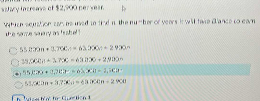 salary increase of $2,900 per year.
Which equation can be used to find n, the number of years it will take Blanca to earn
the same salary as Isabel?
55,000n+3,700n=63,000n+2,900n
55,000n+3,700=63,000+2,900n
55,000+3,700n=63,000+2,900n
55,000n+3,700n=63,000n+2,900
s View hint for Question 1