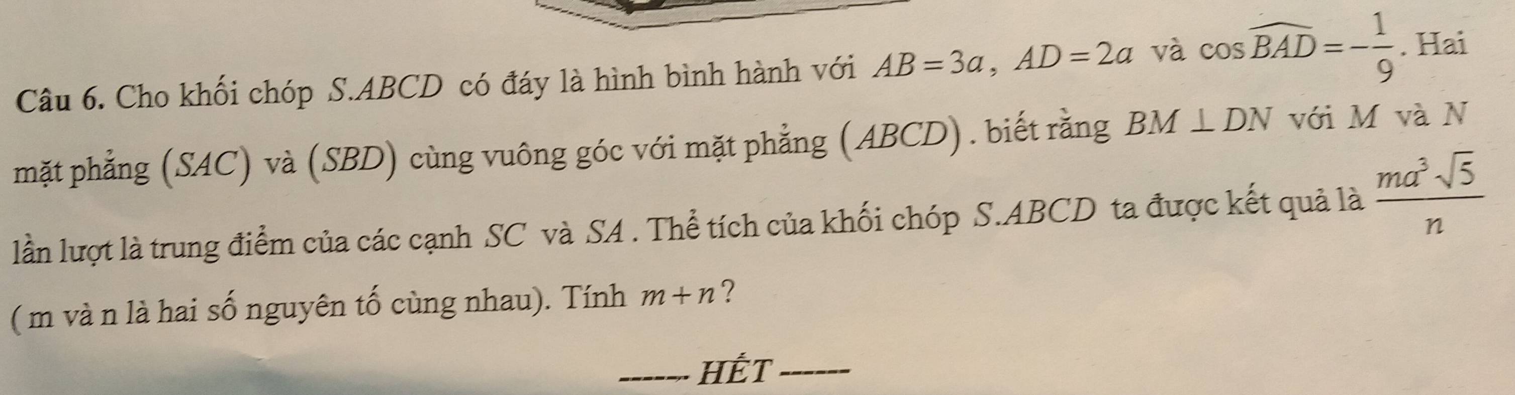 Cho khối chóp S. ABCD có đáy là hình bình hành với AB=3a, AD=2a và cos widehat BAD=- 1/9 . Hai 
mặt phẳng (SAC) và (SBD) cùng vuông góc với mặt phẳng (ABCD). biết rằng BM⊥ DN với M và N 
lần lượt là trung điểm của các cạnh SC và SA . Thể tích của khối chóp S. ABCD ta được kết quả là  ma^3sqrt(5)/n 
( m và n là hai số nguyên tố cùng nhau). Tính m+n ? 
_HÊT_