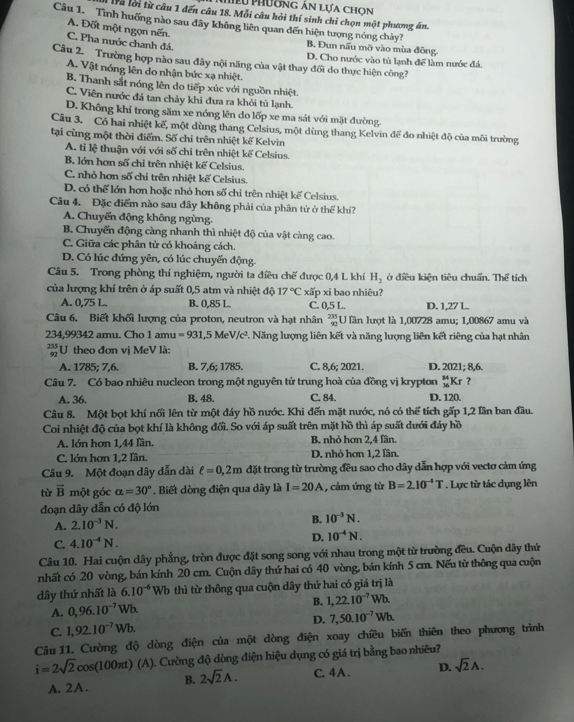 hiều Phường án lựa chon
tra lời từ câu 1 đến câu 18. Mỗi câu hỏi thí sinh chỉ chọn một phương án.
Câu 1. Tình huống nào sau đây không liên quan đến hiện tượng nóng chảy?
A. Đốt một ngọn nến.
C. Pha nước chanh đá.
B. Đun nấu mỡ vào mùa đông.
D. Cho nước vào tủ lạnh để làm nước đá.
Câu 2. Trường hợp nào sau đây nội năng của vật thay đồi do thực hiện công?
A. Vật nóng lên do nhận bức xạ nhiệt.
B. Thanh sắt nóng lên do tiếp xúc với nguồn nhiệt.
C. Viên nước đá tan chảy khi đưa ra khỏi tủ lạnh.
D. Không khí trong săm xe nóng lên do lốp xe ma sát với mặt đường.
Câu 3. Có hai nhiệt kế, một dùng thang Celsius, một dùng thang Kelvin để đo nhiệt độ của môi trường
tại cùng một thời điểm. Số chỉ trên nhiệt kế Kelvin
A. tỉ lệ thuận với với số chỉ trên nhiệt kế Celsius.
B. lớn hơn số chỉ trên nhiệt kế Celsius.
C. nhỏ hơn số chỉ trên nhiệt kế Celsius.
D. có thể lớn hơn hoặc nhỏ hơn số chỉ trên nhiệt kế Celsius.
Câu 4. Đặc điểm nào sau đây không phải của phân tử ở thể khí?
A. Chuyển động không ngừng.
B. Chuyển động càng nhanh thì nhiệt độ của vật càng cao.
C. Giữa các phân tử có khoảng cách.
D. Có lúc đứng yên, có lúc chuyển động.
Câu 5. Trong phòng thí nghiệm, người ta điều chế được 0,4 L khí H_2 ở điều kiện tiêu chuẩn. Thể tích
của lượng khí trên ở áp suất 0,5 atm và nhiệt độ 17°C xấp xỉ bao nhiêu?
A. 0,75 L. B. 0,85 L. C. 0,5 L. D. 1,27 L.
Câu 6. Biết khối lượng của proton, neutron và hạt nhân beginarrayr 235 92endarray U lần lượt là 1,00728 amu; 1,00867 amu và
234,99342 amu. Cho 1amu=931 ,5 M eV/c^2 P. Năng lượng liên kết và năng lượng liên kết riêng của hạt nhân
U theo đơn vị MeV là:
A. 1785; 7,6. B. 7,6; 1785. C. 8,6; 2021. D. 2021;8,6.
Câu 7. Có bao nhiêu nucleon trong một nguyên tử trung hoà của đồng vị krypton _(36)^(84)Kr ?
A. 36. B. 48. C. 84. D. 120.
Câu 8. Một bọt khí nổi lên từ một đáy hồ nước. Khi đến mặt nước, nó có thể tích gấp 1,2 lần ban đầu.
Coi nhiệt độ của bọt khí là không đổi. So với áp suất trên mặt hồ thì áp suất dưới đáy hồ
A. lớn hơn 1,44 lần. B. nhỏ hơn 2,4 lần.
C. lớn hơn 1,2 lần. D. nhỏ hơn 1,2 lần.
Câu 9. Một đoạn dây dẫn dài ell =0,2m đặt trong từ trường đều sao cho dây dẫn hợp với vectơ cảm ứng
từ vector B một góc alpha =30°. Biết dòng điện qua dây là I=20A , cảm ứng từ B=2.10^(-4)T Lực từ tác dụng lên
đoạn dây dẫn có độ lớn
A. 2.10^(-3)N.
B. 10^(-3)N.
C. 4.10^(-4)N.
D. 10^(-4)N.
Câu 10. Hai cuộn dây phẳng, tròn được đặt song song với nhau trong một từ trường đều. Cuộn dây thứ
nhất có 20 vòng, bán kính 20 cm. Cuộn dây thứ hai có 40 vòng, bán kính 5 cm. Nếu từ thông qua cuộn
dây thứ nhất là 6.10^(-6) Wb thì từ thông qua cuộn dây thứ hai có giá trị là
B. 1,22.10^(-7)Wb.
A. 0,96.10^(-7)Wb.
C. 1,92.10^(-7)Wb. D. 7,50.10^(-7)Wb.
Câu 11. Cường độ dòng điện của một dòng điện xoay chiều biến thiên theo phương trình
i=2sqrt(2)cos (100π t) (A). Cường độ dòng điện hiệu dụng có giá trị bằng bao nhiêu?
D. sqrt(2)A.
B. 2sqrt(2)A.
C. 4A .
A.2A.