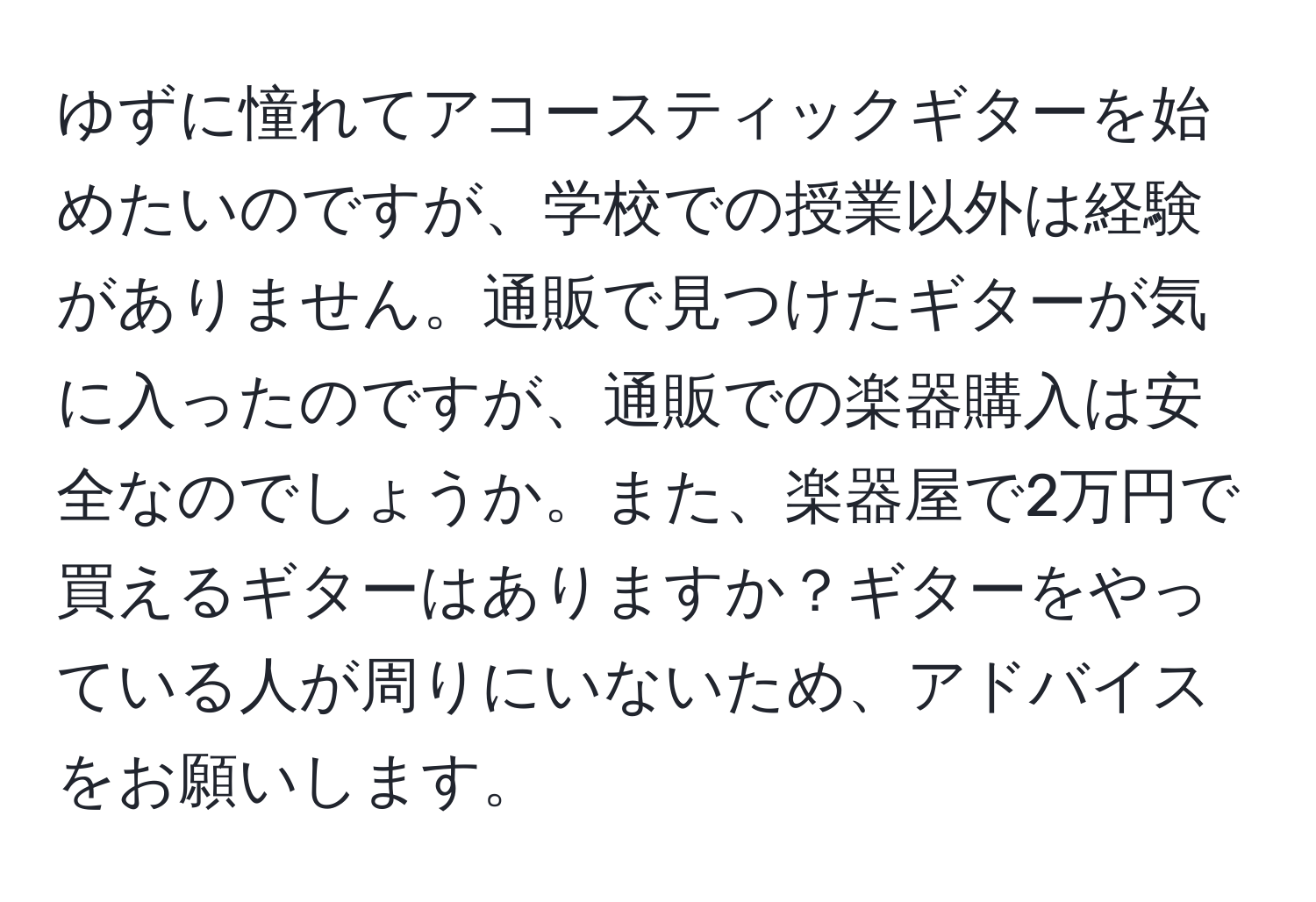 ゆずに憧れてアコースティックギターを始めたいのですが、学校での授業以外は経験がありません。通販で見つけたギターが気に入ったのですが、通販での楽器購入は安全なのでしょうか。また、楽器屋で2万円で買えるギターはありますか？ギターをやっている人が周りにいないため、アドバイスをお願いします。