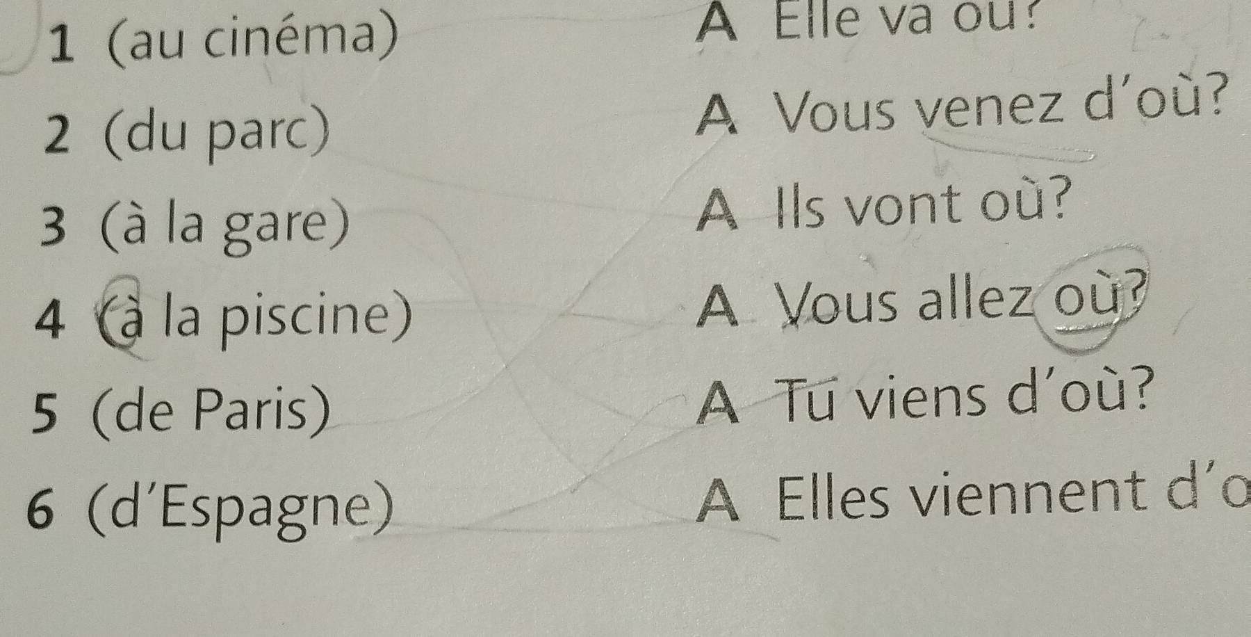 1 (au cinéma) A Elle va ou? 
2 (du parc) A Vous venez d'où? 
3 (à la gare) A Ils vont où? 
4 (à la piscine) A Vous allez où? 
5 (de Paris) 
A Tu viens d'où? 
6 (d'Espagne) A Elles viennent d'o