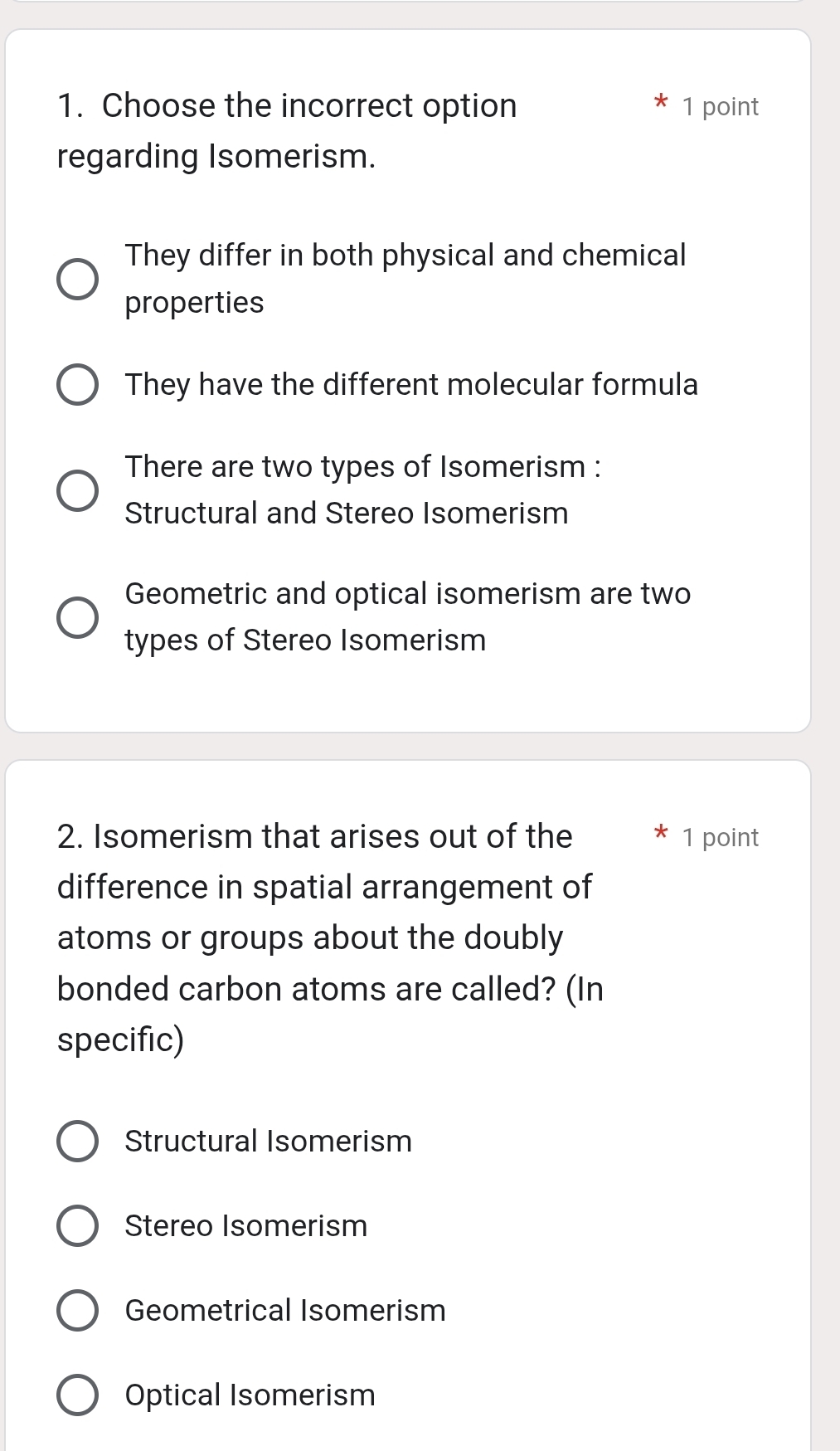 Choose the incorrect option 1 point
regarding Isomerism.
They differ in both physical and chemical
properties
They have the different molecular formula
There are two types of Isomerism :
Structural and Stereo Isomerism
Geometric and optical isomerism are two
types of Stereo Isomerism
2. Isomerism that arises out of the 1 point
difference in spatial arrangement of
atoms or groups about the doubly
bonded carbon atoms are called? (In
specific)
Structural Isomerism
Stereo Isomerism
Geometrical Isomerism
Optical Isomerism