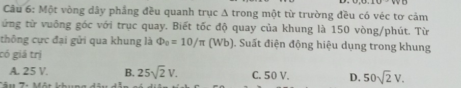 Một vòng dây phẳng đều quanh trục Δ trong một từ trường đều có véc tơ cảm
ứng từ vuông góc với trục quay. Biết tốc độ quay của khung là 150 vòng/phút. Từ
thông cực đại gửi qua khung là Phi _0=10/π (Wb) ). Suất điện động hiệu dụng trong khung
có giá trị
A. 25 V. B. 25sqrt(2)V. C. 50 V. D. 50sqrt(2)V.