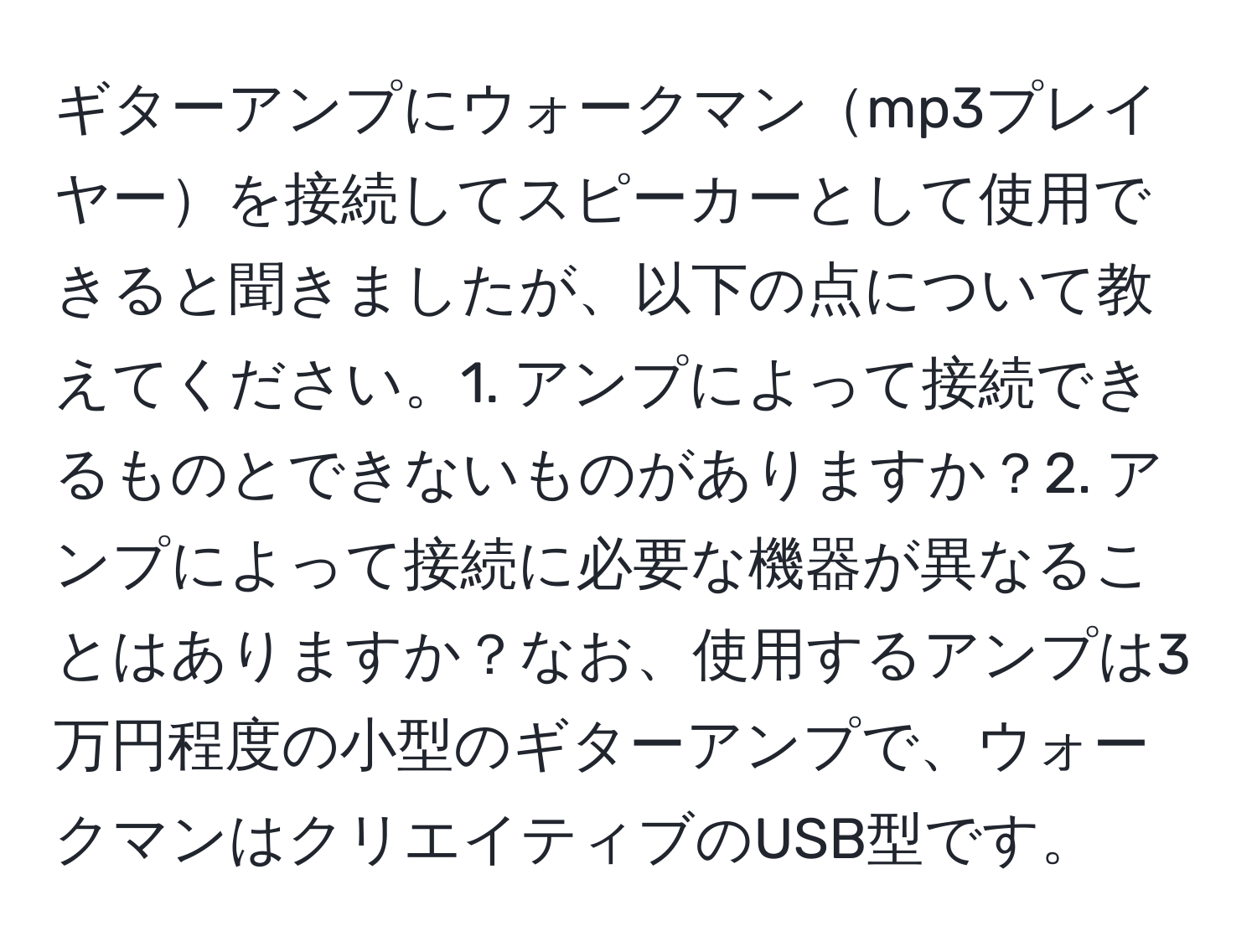 ギターアンプにウォークマンmp3プレイヤーを接続してスピーカーとして使用できると聞きましたが、以下の点について教えてください。1. アンプによって接続できるものとできないものがありますか？2. アンプによって接続に必要な機器が異なることはありますか？なお、使用するアンプは3万円程度の小型のギターアンプで、ウォークマンはクリエイティブのUSB型です。