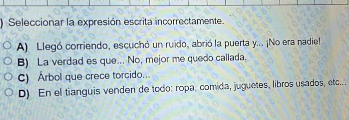 ) Seleccionar la expresión escrita incorrectamente.
A) Llegó corriendo, escuchó un ruido, abrió la puerta y... ¡No era nadie!
B) La verdad es que... No, mejor me quedo callada.
C) Árbol que crece torcido...
D) En el tianguis venden de todo: ropa, comida, juguetes, libros usados, etc...