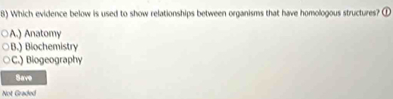 Which evidence below is used to show relationships between organisms that have homologous structures? ①
A.) Anatomy
B.) Biochemistry
C.) Biogeography
Save
Not Graded