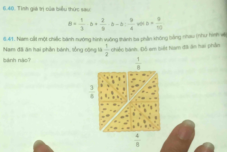 Tính giá trị của biểu thức sau:
B= 1/3 · b+ 2/9 · b-b: 9/4  với b= 9/10 . 
6.41. Nam cất một chiếc bánh nướng hình vuông thành ba phần không bằng nhau (như hình vẽ)
Nam đã ăn hai phần bánh, tổng cộng là  1/2  chiếc bánh. Đố em biết Nam đã ăn hai phần
bánh nào?
 1/8 
 3/8 
 4/8 