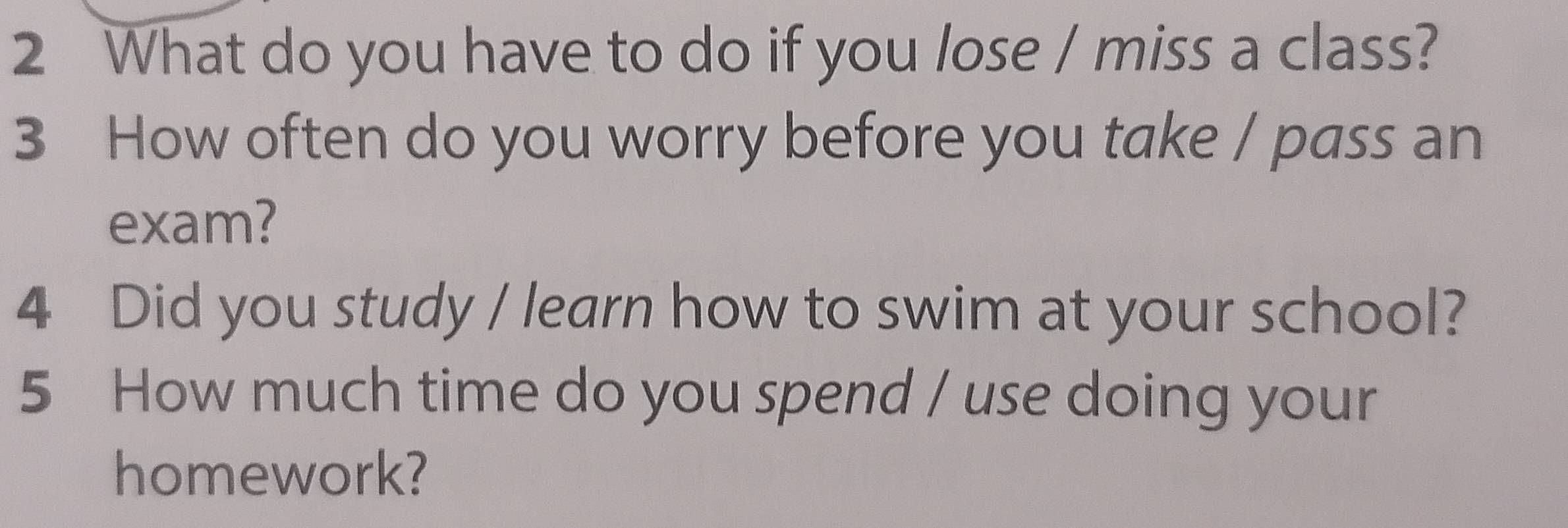 What do you have to do if you lose / miss a class? 
3 How often do you worry before you take / pass an 
exam? 
4 Did you study / learn how to swim at your school? 
5 How much time do you spend / use doing your 
homework?