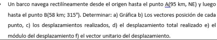 Un barco navega rectilíneamente desde el origen hasta el punto A (95 km, NE) y luego 
hasta el punto B(58km 315°). Determinar: a) Gráfica b) Los vectores posición de cada 
punto, c) los desplazamientos realizados, d) el desplazamiento total realizado e) el 
módulo del desplazamiento f) el vector unitario del desplazamiento.