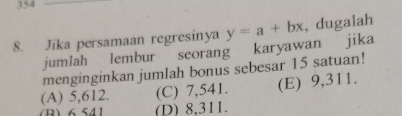 354
8. Jika persamaan regresinya y=a+bx , dugalah
jumlah lembur seorang karyawan jika
menginginkan jumlah bonus sebesar 15 satuan!
(A) 5,612. (C) 7,541.
(E) 9,311.
B) 6541 (D) 8,311.