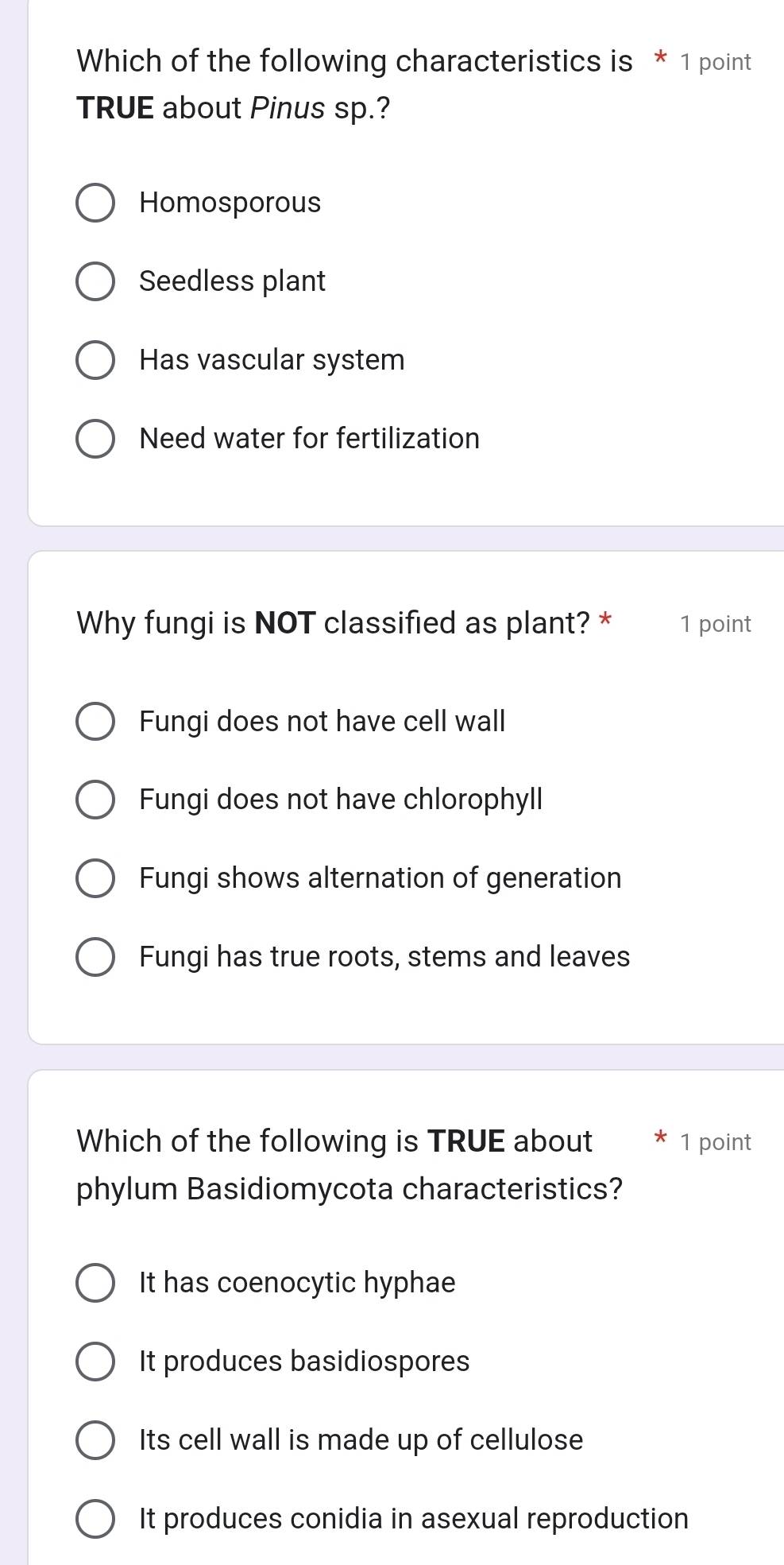 Which of the following characteristics is * 1 point
TRUE about Pinus sp.?
Homosporous
Seedless plant
Has vascular system
Need water for fertilization
Why fungi is NOT classified as plant? * 1 point
Fungi does not have cell wall
Fungi does not have chlorophyll
Fungi shows alternation of generation
Fungi has true roots, stems and leaves
Which of the following is TRUE about * 1 point
phylum Basidiomycota characteristics?
It has coenocytic hyphae
It produces basidiospores
Its cell wall is made up of cellulose
It produces conidia in asexual reproduction